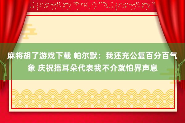 麻将胡了游戏下载 帕尔默:我还充公复百分百气象 庆祝捂耳朵代表我不介就怕界声息
