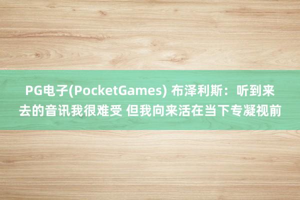 PG电子(PocketGames) 布泽利斯：听到来去的音讯我很难受 但我向来活在当下专凝视前