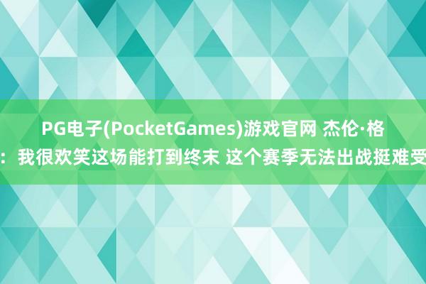 PG电子(PocketGames)游戏官网 杰伦·格林：我很欢笑这场能打到终末 这个赛季无法出战挺难受的