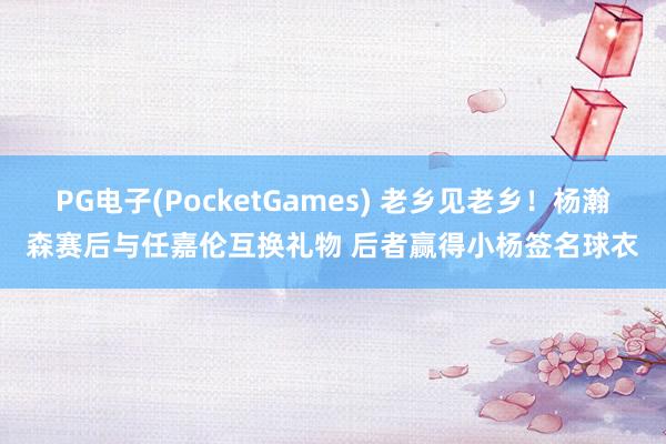 PG电子(PocketGames) 老乡见老乡！杨瀚森赛后与任嘉伦互换礼物 后者赢得小杨签名球衣