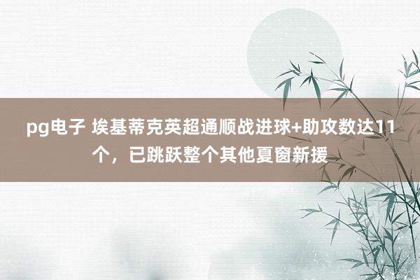 pg电子 埃基蒂克英超通顺战进球+助攻数达11个，已跳跃整个其他夏窗新援