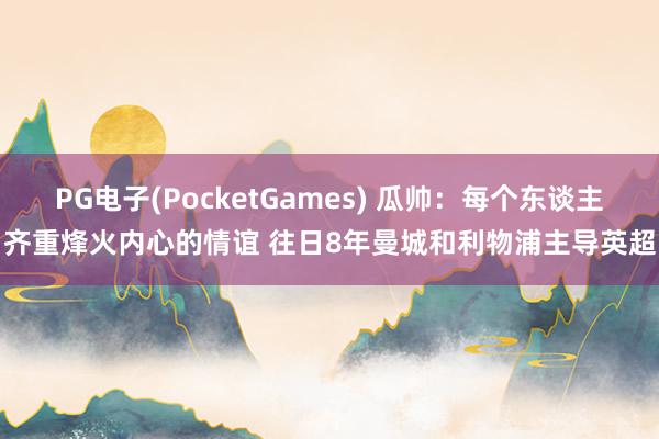 PG电子(PocketGames) 瓜帅：每个东谈主齐重烽火内心的情谊 往日8年曼城和利物浦主导英超