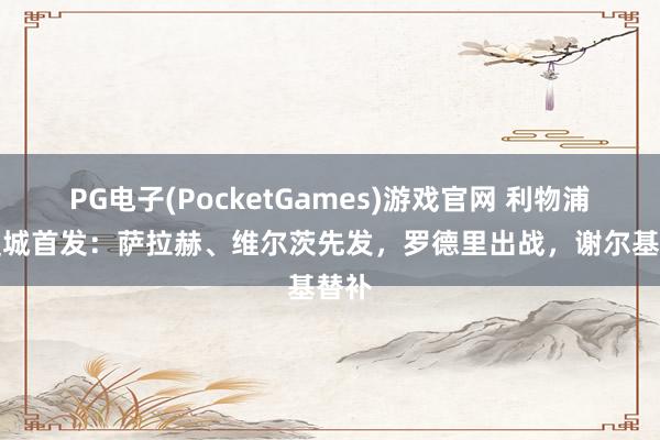 PG电子(PocketGames)游戏官网 利物浦vs曼城首发：萨拉赫、维尔茨先发，罗德里出战，谢尔基替补