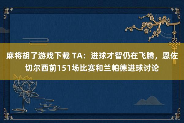 麻将胡了游戏下载 TA：进球才智仍在飞腾，恩佐切尔西前151场比赛和兰帕德进球讨论