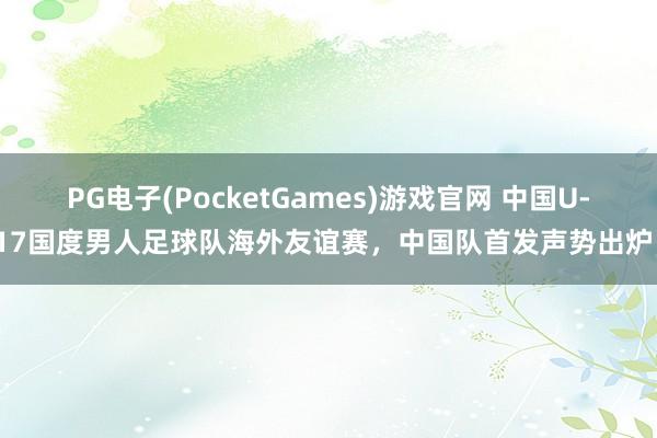 PG电子(PocketGames)游戏官网 中国U-17国度男人足球队海外友谊赛，中国队首发声势出炉！