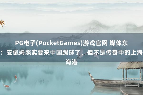 PG电子(PocketGames)游戏官网 媒体东谈主：安佩姆照实要来中国踢球了，但不是传奇中的上海海港