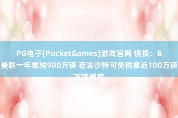 PG电子(PocketGames)游戏官网 镜报：B费在曼联一年缴税900万镑 若去沙特可免税拿近100万镑周薪