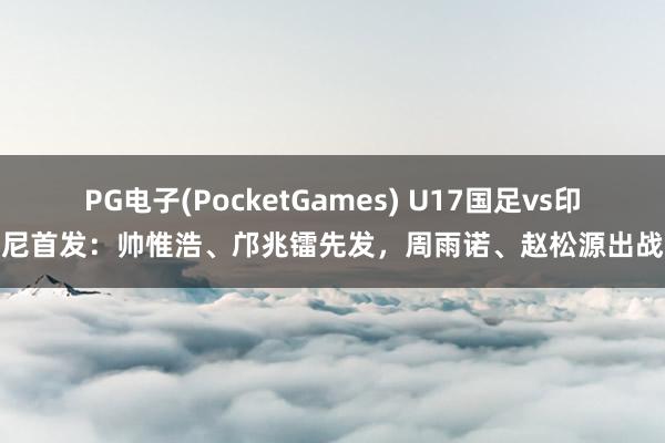 PG电子(PocketGames) U17国足vs印尼首发：帅惟浩、邝兆镭先发，周雨诺、赵松源出战