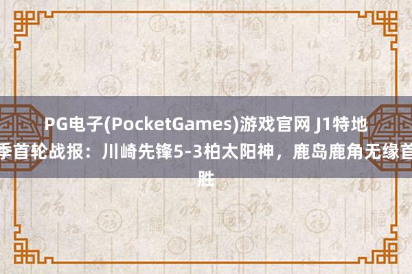 PG电子(PocketGames)游戏官网 J1特地赛季首轮战报：川崎先锋5-3柏太阳神，鹿岛鹿角无缘首胜