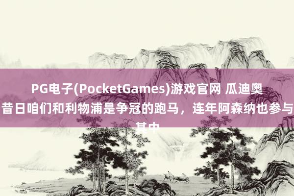 PG电子(PocketGames)游戏官网 瓜迪奥拉：昔日咱们和利物浦是争冠的跑马，连年阿森纳也参与其中