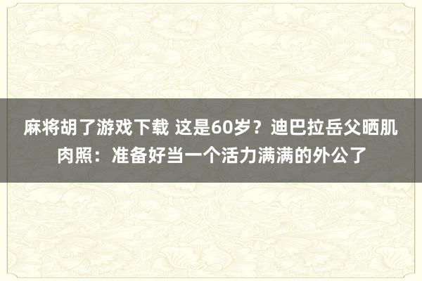 麻将胡了游戏下载 这是60岁？迪巴拉岳父晒肌肉照：准备好当一个活力满满的外公了