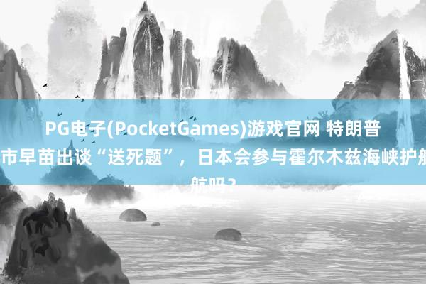 PG电子(PocketGames)游戏官网 特朗普给高市早苗出谈“送死题”，日本会参与霍尔木兹海峡护航吗？