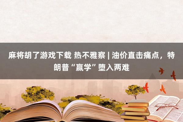 麻将胡了游戏下载 热不雅察 | 油价直击痛点，特朗普“赢学”堕入两难