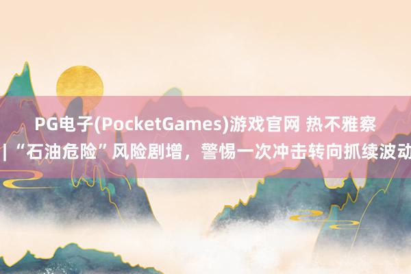 PG电子(PocketGames)游戏官网 热不雅察 | “石油危险”风险剧增，警惕一次冲击转向抓续波动