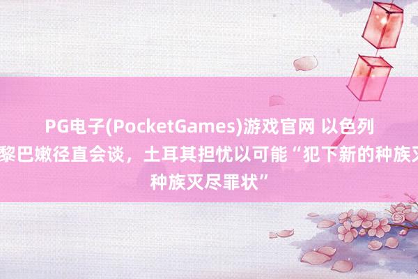 PG电子(PocketGames)游戏官网 以色列否定将与黎巴嫩径直会谈，土耳其担忧以可能“犯下新的种族灭尽罪状”
