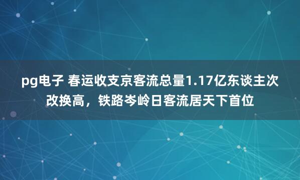 pg电子 春运收支京客流总量1.17亿东谈主次改换高，铁路岑岭日客流居天下首位
