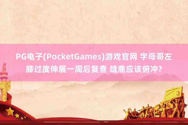 PG电子(PocketGames)游戏官网 字母哥左膝过度伸展一周后复查 雄鹿应该俯冲?
