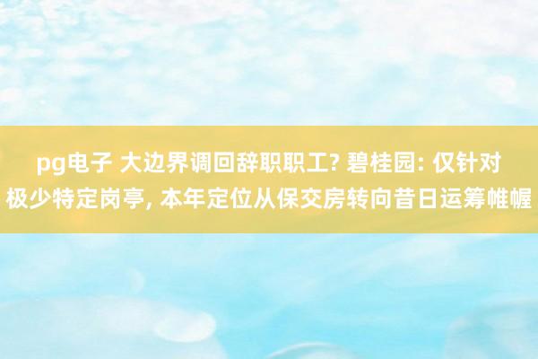 pg电子 大边界调回辞职职工? 碧桂园: 仅针对极少特定岗亭， 本年定位从保交房转向昔日运筹帷幄