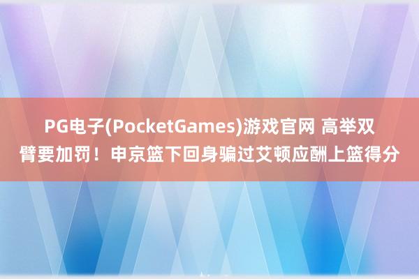 PG电子(PocketGames)游戏官网 高举双臂要加罚！申京篮下回身骗过艾顿应酬上篮得分
