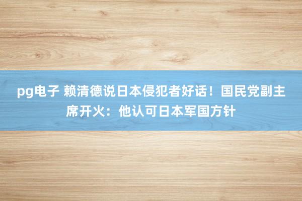 pg电子 赖清德说日本侵犯者好话！国民党副主席开火：他认可日本军国方针