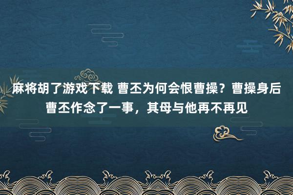 麻将胡了游戏下载 曹丕为何会恨曹操？曹操身后曹丕作念了一事，其母与他再不再见