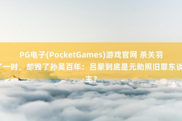 PG电子(PocketGames)游戏官网 杀关羽爽了一时，却毁了孙吴百年：吕蒙到底是元勋照旧罪东谈主？