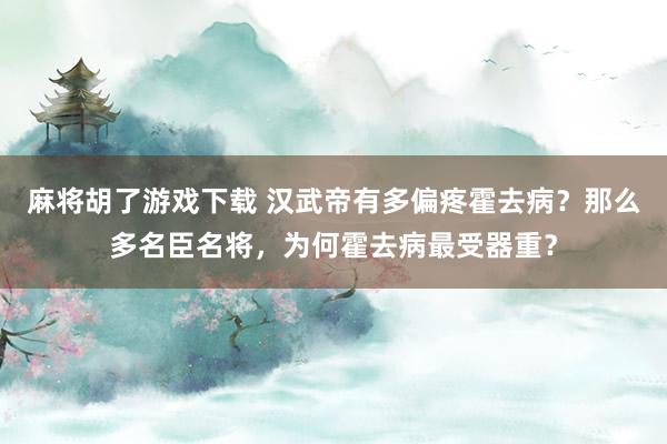 麻将胡了游戏下载 汉武帝有多偏疼霍去病？那么多名臣名将，为何霍去病最受器重？