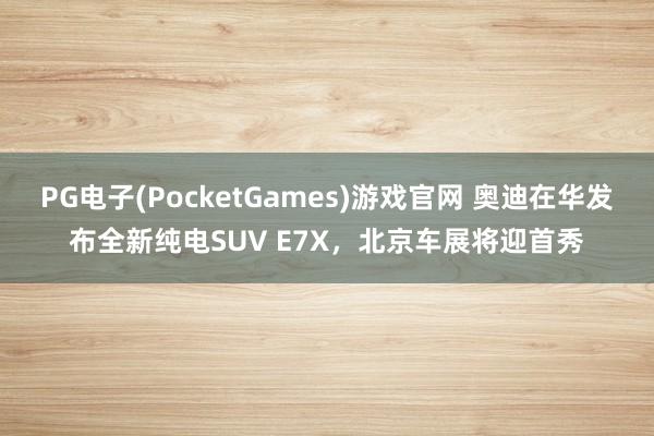 PG电子(PocketGames)游戏官网 奥迪在华发布全新纯电SUV E7X，北京车展将迎首秀