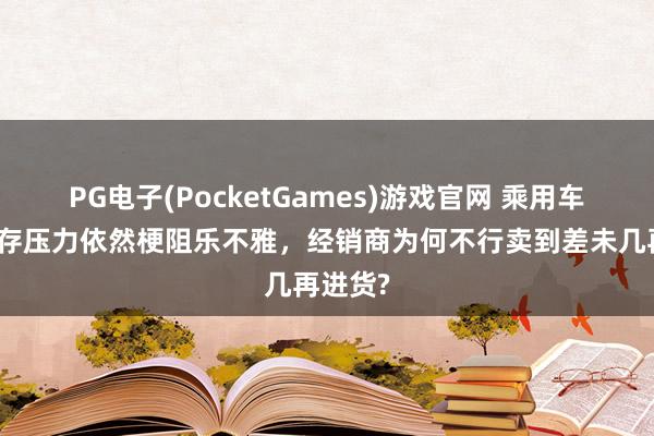PG电子(PocketGames)游戏官网 乘用车行业库存压力依然梗阻乐不雅，经销商为何不行卖到差未几再进货?