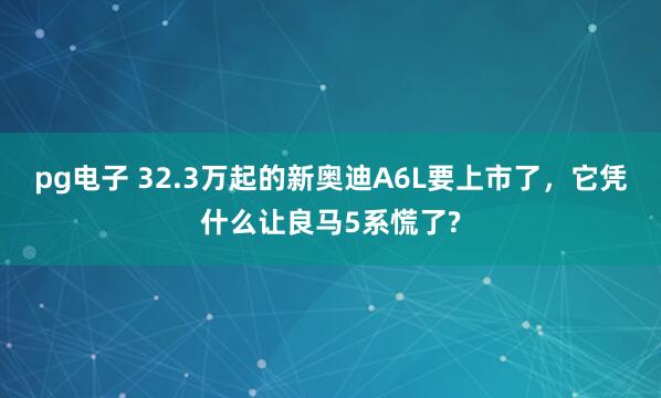 pg电子 32.3万起的新奥迪A6L要上市了，它凭什么让良马5系慌了?