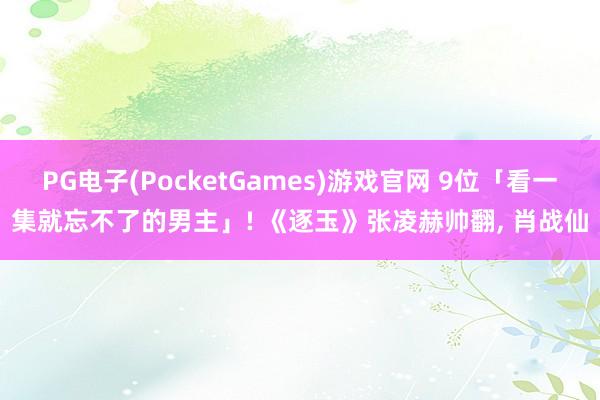PG电子(PocketGames)游戏官网 9位「看一集就忘不了的男主」! 《逐玉》张凌赫帅翻, 肖战仙