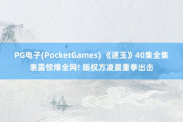 PG电子(PocketGames) 《逐玉》40集全集表露惊爆全网! 版权方凌晨重拳出击