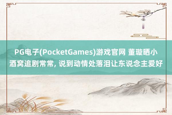 PG电子(PocketGames)游戏官网 董璇晒小酒窝追剧常常, 说到动情处落泪让东说念主爱好
