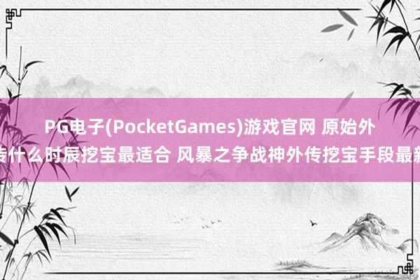 PG电子(PocketGames)游戏官网 原始外传什么时辰挖宝最适合 风暴之争战神外传挖宝手段最新