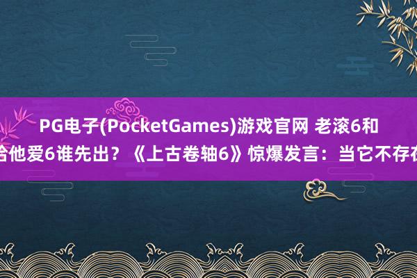 PG电子(PocketGames)游戏官网 老滚6和给他爱6谁先出？《上古卷轴6》惊爆发言：当它不存在