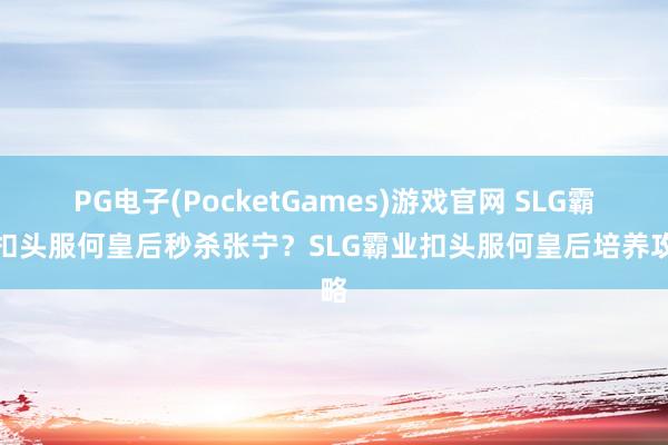 PG电子(PocketGames)游戏官网 SLG霸业扣头服何皇后秒杀张宁？SLG霸业扣头服何皇后培养攻略