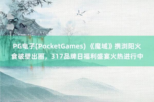 PG电子(PocketGames) 《魔域》携浏阳火食破壁出圈，317品牌日福利盛宴火热进行中