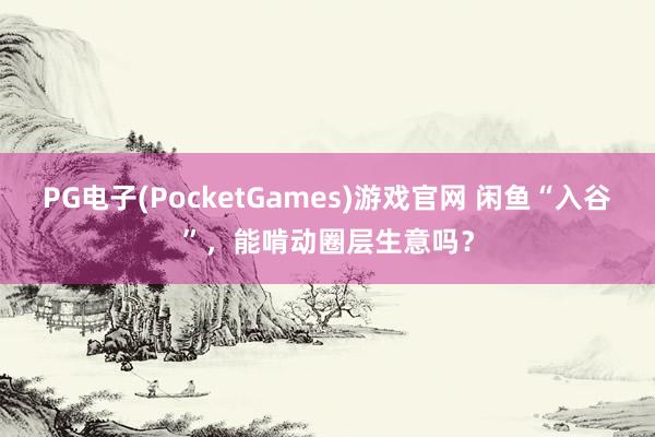 PG电子(PocketGames)游戏官网 闲鱼“入谷”，能啃动圈层生意吗？