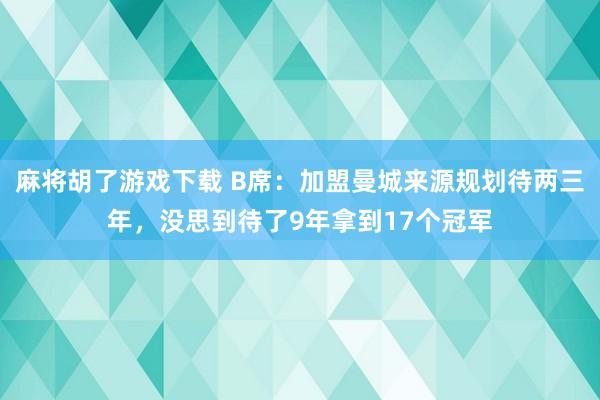 麻将胡了游戏下载 B席：加盟曼城来源规划待两三年，没思到待了9年拿到17个冠军