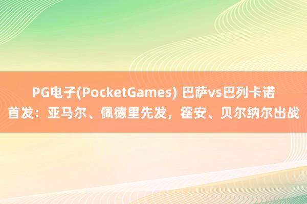 PG电子(PocketGames) 巴萨vs巴列卡诺首发：亚马尔、佩德里先发，霍安、贝尔纳尔出战
