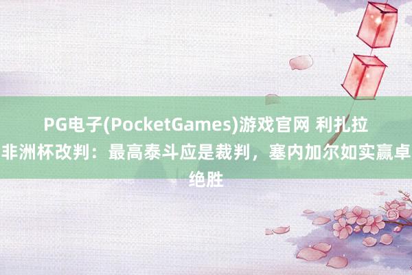PG电子(PocketGames)游戏官网 利扎拉祖谈非洲杯改判：最高泰斗应是裁判，塞内加尔如实赢卓绝胜