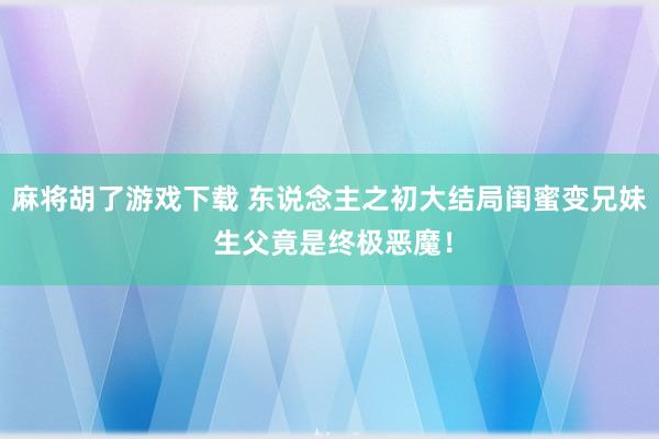 麻将胡了游戏下载 东说念主之初大结局闺蜜变兄妹 生父竟是终极恶魔！