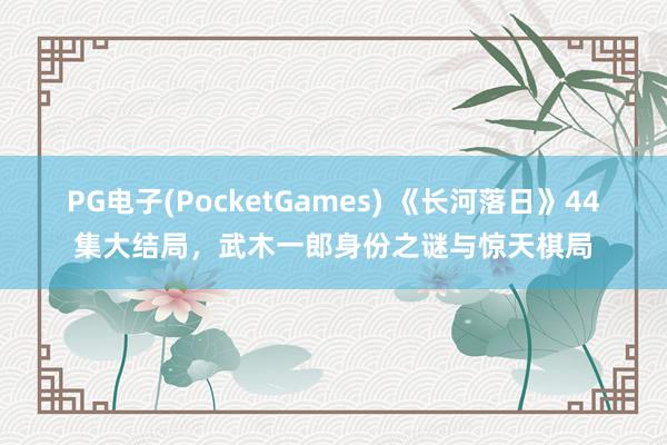 PG电子(PocketGames) 《长河落日》44集大结局，武木一郎身份之谜与惊天棋局