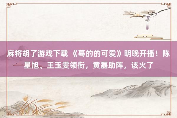 麻将胡了游戏下载 《蓦的的可爱》明晚开播！陈星旭、王玉雯领衔，黄磊助阵，该火了