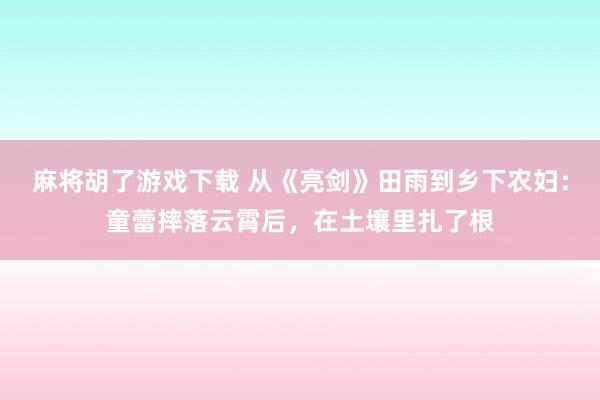 麻将胡了游戏下载 从《亮剑》田雨到乡下农妇：童蕾摔落云霄后，在土壤里扎了根