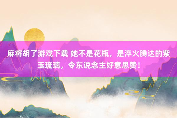 麻将胡了游戏下载 她不是花瓶，是淬火腾达的紫玉琉璃，令东说念主好意思赞！