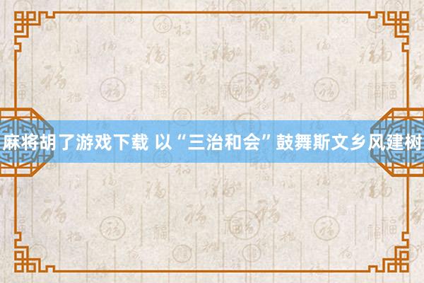 麻将胡了游戏下载 以“三治和会”鼓舞斯文乡风建树