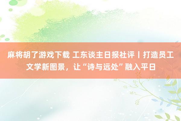 麻将胡了游戏下载 工东谈主日报社评丨打造员工文学新图景，让“诗与远处”融入平日