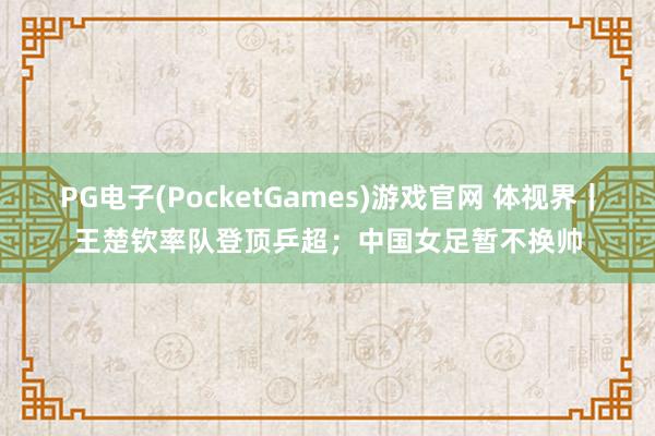 PG电子(PocketGames)游戏官网 体视界｜王楚钦率队登顶乒超；中国女足暂不换帅