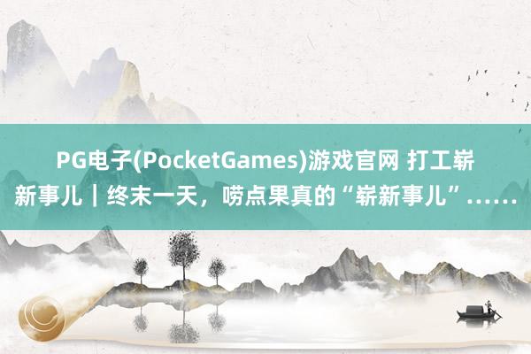 PG电子(PocketGames)游戏官网 打工崭新事儿｜终末一天，唠点果真的“崭新事儿”……